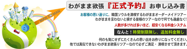 わがまま欲張　正式予約　お申し込み書

お客様の思い通りに、韓国を満喫するわがまま欲張る自由自在のツアー
わがままを言わないと損する皆様のツアーなので何でも遠慮なく!

人数が多ければ多いほど、 超安くなる料金システム
なんと！時間制限無し、追加料金無し

何のも気にせずにたくさんの思い出をお作りになってください。
他では真似できないわがまま欲張りツアーなので
必ずご満足・ 満喫させて頂きます。