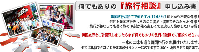 何でもありの　旅行相談　申し込み書

韓国旅行が初てで何をすればいいか？何もかも不安な皆様！
何回も韓国旅行をしたのにご満足・満喫できなかった 皆様！
旅行が終わっても長く旅の 余韻が残る楽しくて充実した旅がしたい皆様！
韓国旅行をご計画致しましたらまず何でもありの旅行相談欄で
ご相談ください。

一味の二味も違う韓国旅行をお届けいたします。
他では真似できないわがまま欲張りツアーなので
必ずご満足・ 満喫させて頂きます。 